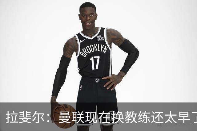 拉斐尔：曼联现在换教练还太早了；看到球队现在的处境很难过